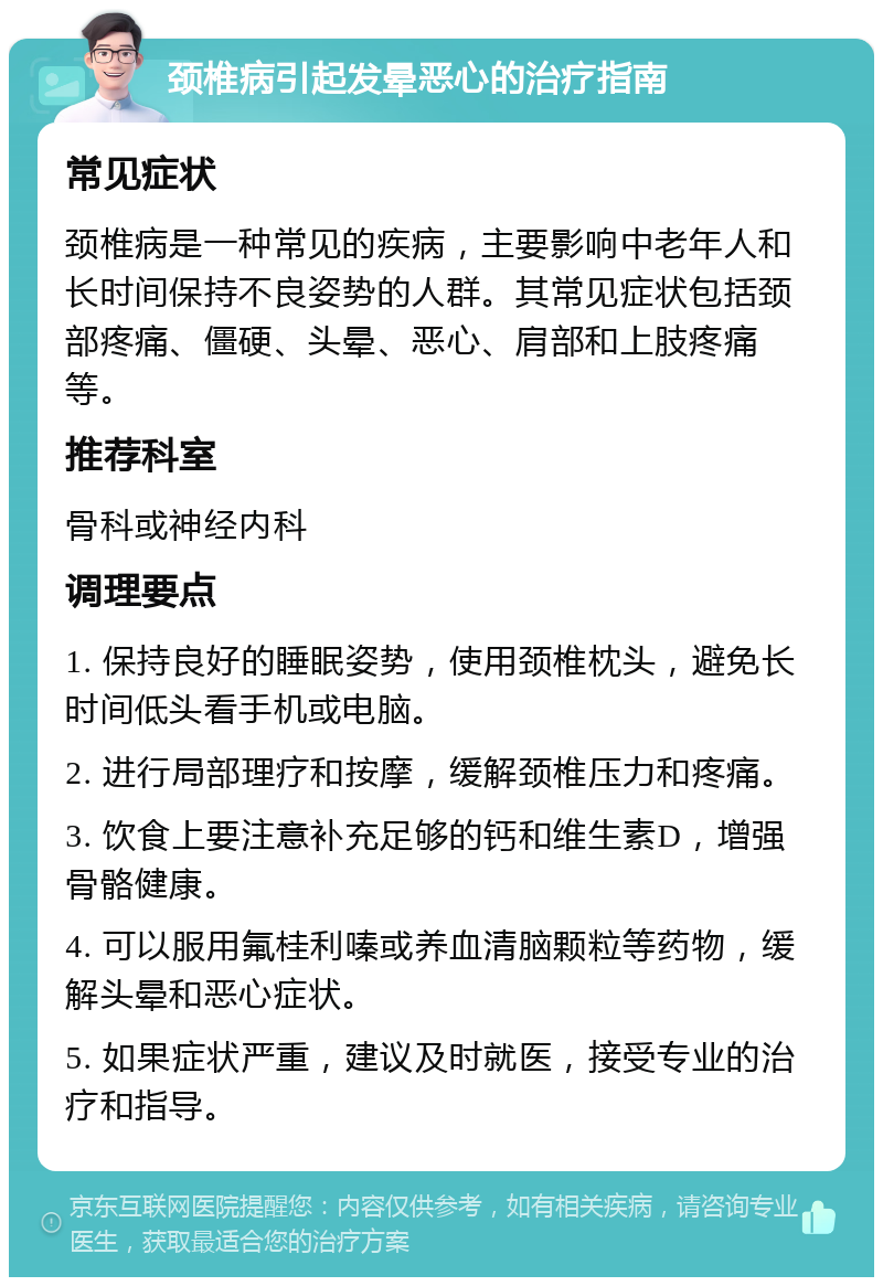 颈椎病引起发晕恶心的治疗指南 常见症状 颈椎病是一种常见的疾病，主要影响中老年人和长时间保持不良姿势的人群。其常见症状包括颈部疼痛、僵硬、头晕、恶心、肩部和上肢疼痛等。 推荐科室 骨科或神经内科 调理要点 1. 保持良好的睡眠姿势，使用颈椎枕头，避免长时间低头看手机或电脑。 2. 进行局部理疗和按摩，缓解颈椎压力和疼痛。 3. 饮食上要注意补充足够的钙和维生素D，增强骨骼健康。 4. 可以服用氟桂利嗪或养血清脑颗粒等药物，缓解头晕和恶心症状。 5. 如果症状严重，建议及时就医，接受专业的治疗和指导。