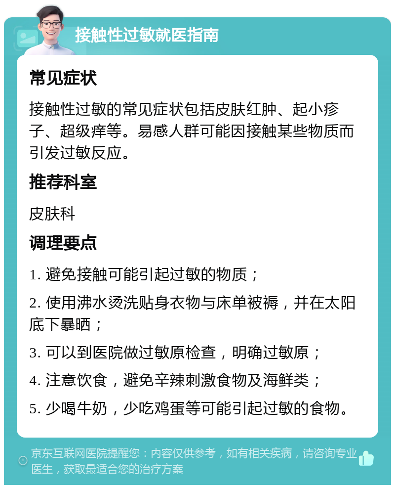 接触性过敏就医指南 常见症状 接触性过敏的常见症状包括皮肤红肿、起小疹子、超级痒等。易感人群可能因接触某些物质而引发过敏反应。 推荐科室 皮肤科 调理要点 1. 避免接触可能引起过敏的物质； 2. 使用沸水烫洗贴身衣物与床单被褥，并在太阳底下暴晒； 3. 可以到医院做过敏原检查，明确过敏原； 4. 注意饮食，避免辛辣刺激食物及海鲜类； 5. 少喝牛奶，少吃鸡蛋等可能引起过敏的食物。