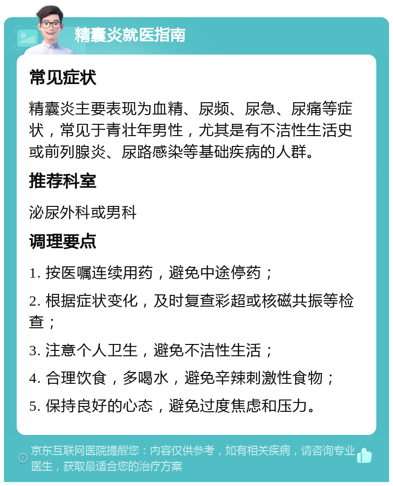 精囊炎就医指南 常见症状 精囊炎主要表现为血精、尿频、尿急、尿痛等症状，常见于青壮年男性，尤其是有不洁性生活史或前列腺炎、尿路感染等基础疾病的人群。 推荐科室 泌尿外科或男科 调理要点 1. 按医嘱连续用药，避免中途停药； 2. 根据症状变化，及时复查彩超或核磁共振等检查； 3. 注意个人卫生，避免不洁性生活； 4. 合理饮食，多喝水，避免辛辣刺激性食物； 5. 保持良好的心态，避免过度焦虑和压力。