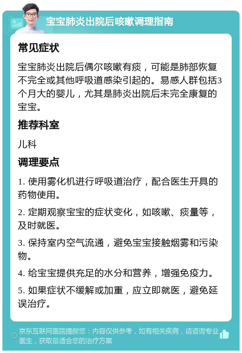 宝宝肺炎出院后咳嗽调理指南 常见症状 宝宝肺炎出院后偶尔咳嗽有痰，可能是肺部恢复不完全或其他呼吸道感染引起的。易感人群包括3个月大的婴儿，尤其是肺炎出院后未完全康复的宝宝。 推荐科室 儿科 调理要点 1. 使用雾化机进行呼吸道治疗，配合医生开具的药物使用。 2. 定期观察宝宝的症状变化，如咳嗽、痰量等，及时就医。 3. 保持室内空气流通，避免宝宝接触烟雾和污染物。 4. 给宝宝提供充足的水分和营养，增强免疫力。 5. 如果症状不缓解或加重，应立即就医，避免延误治疗。