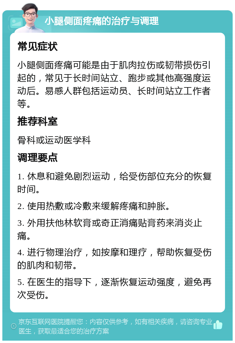 小腿侧面疼痛的治疗与调理 常见症状 小腿侧面疼痛可能是由于肌肉拉伤或韧带损伤引起的，常见于长时间站立、跑步或其他高强度运动后。易感人群包括运动员、长时间站立工作者等。 推荐科室 骨科或运动医学科 调理要点 1. 休息和避免剧烈运动，给受伤部位充分的恢复时间。 2. 使用热敷或冷敷来缓解疼痛和肿胀。 3. 外用扶他林软膏或奇正消痛贴膏药来消炎止痛。 4. 进行物理治疗，如按摩和理疗，帮助恢复受伤的肌肉和韧带。 5. 在医生的指导下，逐渐恢复运动强度，避免再次受伤。