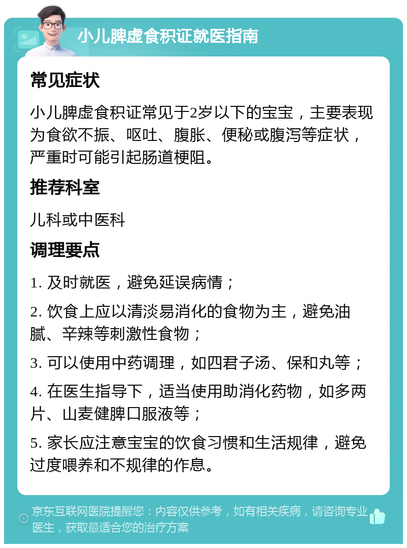 小儿脾虚食积证就医指南 常见症状 小儿脾虚食积证常见于2岁以下的宝宝，主要表现为食欲不振、呕吐、腹胀、便秘或腹泻等症状，严重时可能引起肠道梗阻。 推荐科室 儿科或中医科 调理要点 1. 及时就医，避免延误病情； 2. 饮食上应以清淡易消化的食物为主，避免油腻、辛辣等刺激性食物； 3. 可以使用中药调理，如四君子汤、保和丸等； 4. 在医生指导下，适当使用助消化药物，如多两片、山麦健脾口服液等； 5. 家长应注意宝宝的饮食习惯和生活规律，避免过度喂养和不规律的作息。