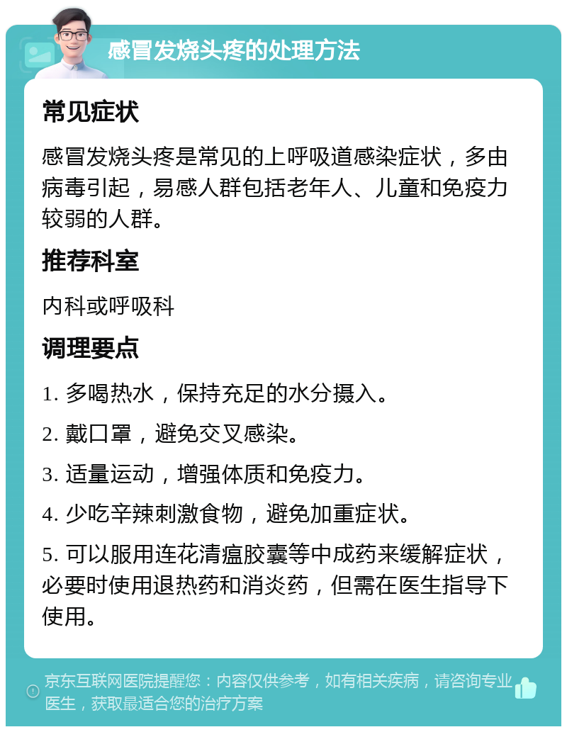 感冒发烧头疼的处理方法 常见症状 感冒发烧头疼是常见的上呼吸道感染症状，多由病毒引起，易感人群包括老年人、儿童和免疫力较弱的人群。 推荐科室 内科或呼吸科 调理要点 1. 多喝热水，保持充足的水分摄入。 2. 戴口罩，避免交叉感染。 3. 适量运动，增强体质和免疫力。 4. 少吃辛辣刺激食物，避免加重症状。 5. 可以服用连花清瘟胶囊等中成药来缓解症状，必要时使用退热药和消炎药，但需在医生指导下使用。