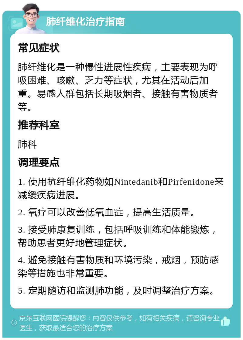 肺纤维化治疗指南 常见症状 肺纤维化是一种慢性进展性疾病，主要表现为呼吸困难、咳嗽、乏力等症状，尤其在活动后加重。易感人群包括长期吸烟者、接触有害物质者等。 推荐科室 肺科 调理要点 1. 使用抗纤维化药物如Nintedanib和Pirfenidone来减缓疾病进展。 2. 氧疗可以改善低氧血症，提高生活质量。 3. 接受肺康复训练，包括呼吸训练和体能锻炼，帮助患者更好地管理症状。 4. 避免接触有害物质和环境污染，戒烟，预防感染等措施也非常重要。 5. 定期随访和监测肺功能，及时调整治疗方案。