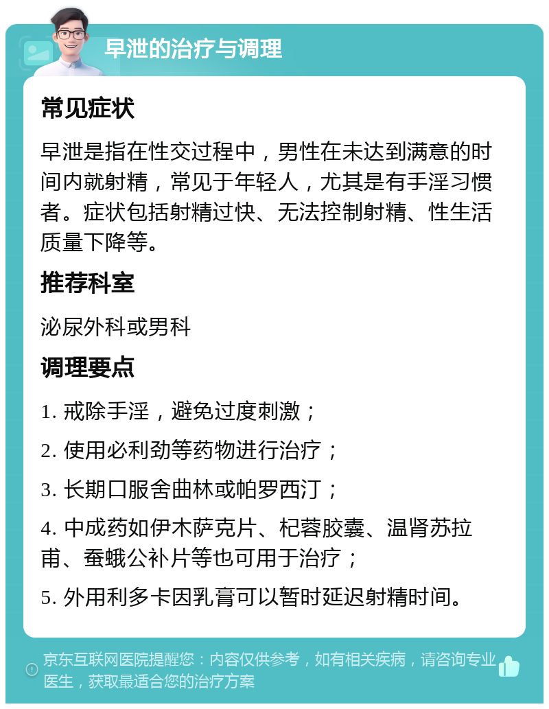 早泄的治疗与调理 常见症状 早泄是指在性交过程中，男性在未达到满意的时间内就射精，常见于年轻人，尤其是有手淫习惯者。症状包括射精过快、无法控制射精、性生活质量下降等。 推荐科室 泌尿外科或男科 调理要点 1. 戒除手淫，避免过度刺激； 2. 使用必利劲等药物进行治疗； 3. 长期口服舍曲林或帕罗西汀； 4. 中成药如伊木萨克片、杞蓉胶囊、温肾苏拉甫、蚕蛾公补片等也可用于治疗； 5. 外用利多卡因乳膏可以暂时延迟射精时间。