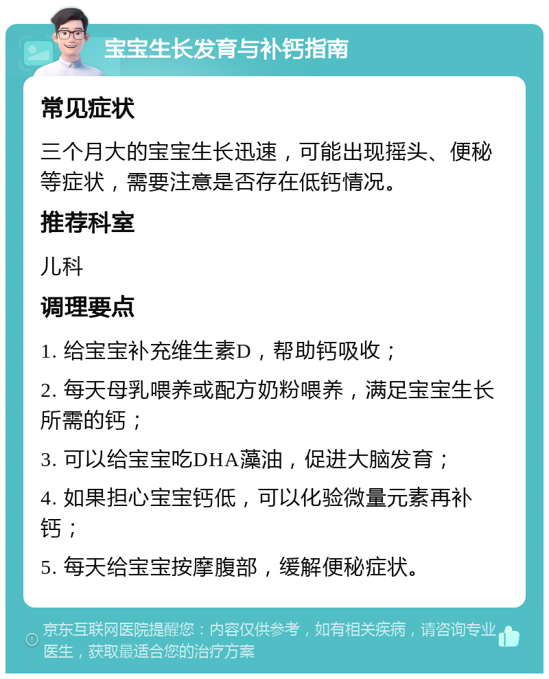 宝宝生长发育与补钙指南 常见症状 三个月大的宝宝生长迅速，可能出现摇头、便秘等症状，需要注意是否存在低钙情况。 推荐科室 儿科 调理要点 1. 给宝宝补充维生素D，帮助钙吸收； 2. 每天母乳喂养或配方奶粉喂养，满足宝宝生长所需的钙； 3. 可以给宝宝吃DHA藻油，促进大脑发育； 4. 如果担心宝宝钙低，可以化验微量元素再补钙； 5. 每天给宝宝按摩腹部，缓解便秘症状。