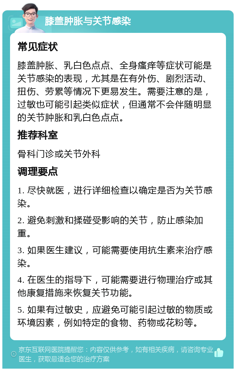 膝盖肿胀与关节感染 常见症状 膝盖肿胀、乳白色点点、全身瘙痒等症状可能是关节感染的表现，尤其是在有外伤、剧烈活动、扭伤、劳累等情况下更易发生。需要注意的是，过敏也可能引起类似症状，但通常不会伴随明显的关节肿胀和乳白色点点。 推荐科室 骨科门诊或关节外科 调理要点 1. 尽快就医，进行详细检查以确定是否为关节感染。 2. 避免刺激和揉碰受影响的关节，防止感染加重。 3. 如果医生建议，可能需要使用抗生素来治疗感染。 4. 在医生的指导下，可能需要进行物理治疗或其他康复措施来恢复关节功能。 5. 如果有过敏史，应避免可能引起过敏的物质或环境因素，例如特定的食物、药物或花粉等。