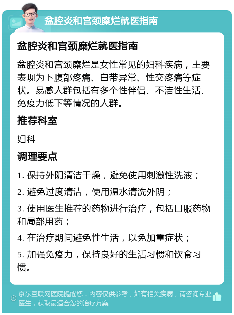 盆腔炎和宫颈糜烂就医指南 盆腔炎和宫颈糜烂就医指南 盆腔炎和宫颈糜烂是女性常见的妇科疾病，主要表现为下腹部疼痛、白带异常、性交疼痛等症状。易感人群包括有多个性伴侣、不洁性生活、免疫力低下等情况的人群。 推荐科室 妇科 调理要点 1. 保持外阴清洁干燥，避免使用刺激性洗液； 2. 避免过度清洁，使用温水清洗外阴； 3. 使用医生推荐的药物进行治疗，包括口服药物和局部用药； 4. 在治疗期间避免性生活，以免加重症状； 5. 加强免疫力，保持良好的生活习惯和饮食习惯。