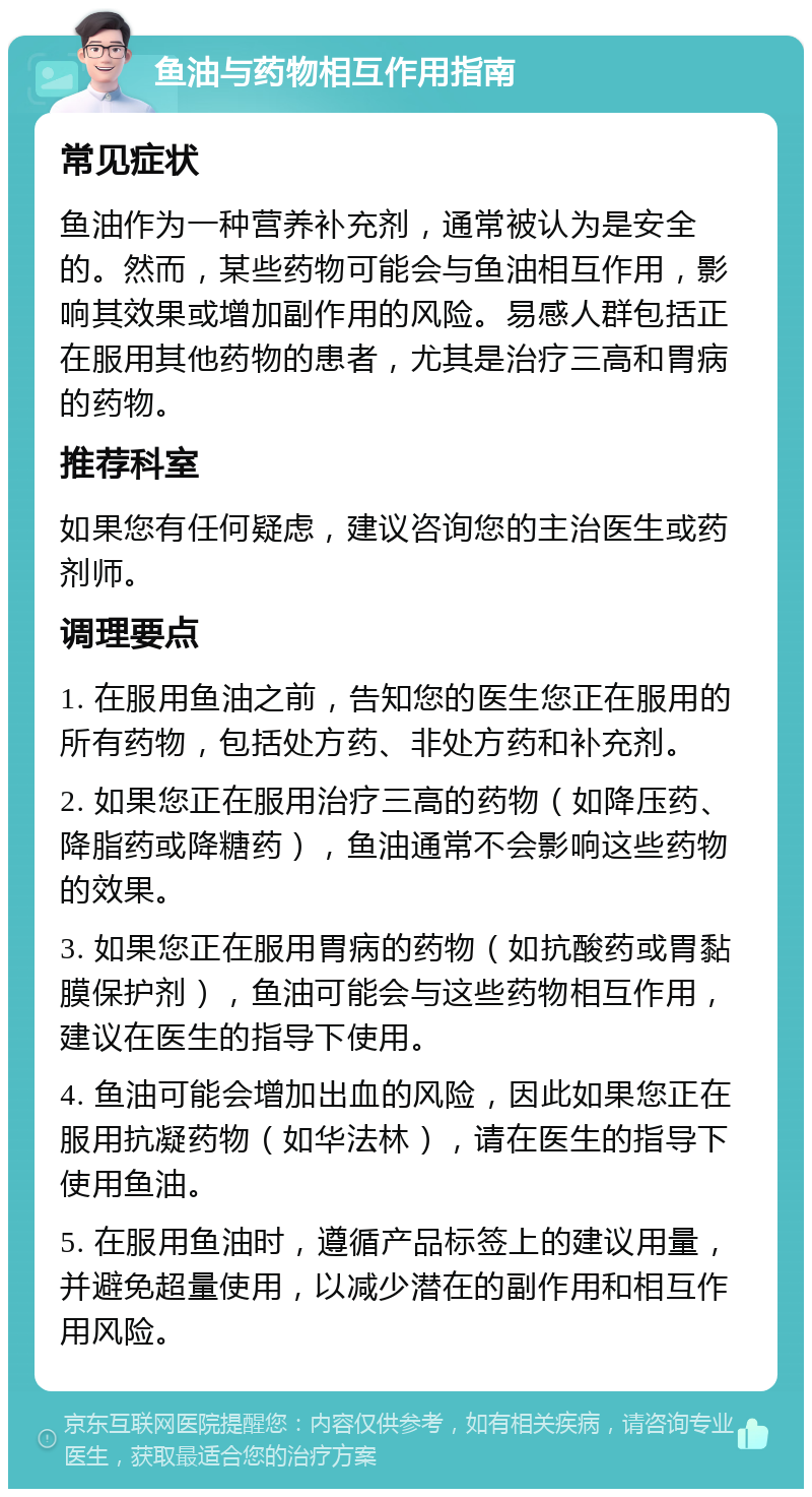 鱼油与药物相互作用指南 常见症状 鱼油作为一种营养补充剂，通常被认为是安全的。然而，某些药物可能会与鱼油相互作用，影响其效果或增加副作用的风险。易感人群包括正在服用其他药物的患者，尤其是治疗三高和胃病的药物。 推荐科室 如果您有任何疑虑，建议咨询您的主治医生或药剂师。 调理要点 1. 在服用鱼油之前，告知您的医生您正在服用的所有药物，包括处方药、非处方药和补充剂。 2. 如果您正在服用治疗三高的药物（如降压药、降脂药或降糖药），鱼油通常不会影响这些药物的效果。 3. 如果您正在服用胃病的药物（如抗酸药或胃黏膜保护剂），鱼油可能会与这些药物相互作用，建议在医生的指导下使用。 4. 鱼油可能会增加出血的风险，因此如果您正在服用抗凝药物（如华法林），请在医生的指导下使用鱼油。 5. 在服用鱼油时，遵循产品标签上的建议用量，并避免超量使用，以减少潜在的副作用和相互作用风险。