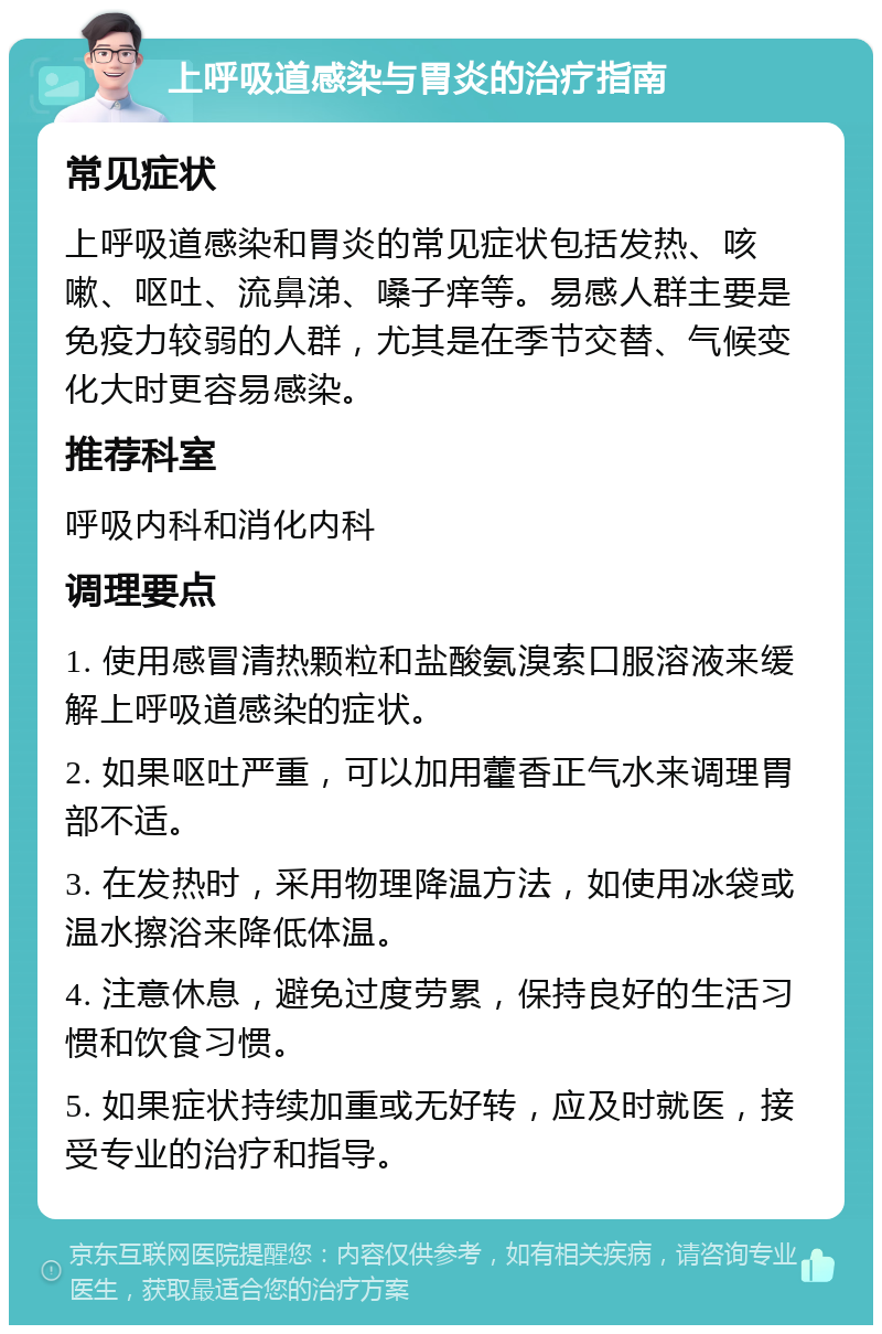 上呼吸道感染与胃炎的治疗指南 常见症状 上呼吸道感染和胃炎的常见症状包括发热、咳嗽、呕吐、流鼻涕、嗓子痒等。易感人群主要是免疫力较弱的人群，尤其是在季节交替、气候变化大时更容易感染。 推荐科室 呼吸内科和消化内科 调理要点 1. 使用感冒清热颗粒和盐酸氨溴索口服溶液来缓解上呼吸道感染的症状。 2. 如果呕吐严重，可以加用藿香正气水来调理胃部不适。 3. 在发热时，采用物理降温方法，如使用冰袋或温水擦浴来降低体温。 4. 注意休息，避免过度劳累，保持良好的生活习惯和饮食习惯。 5. 如果症状持续加重或无好转，应及时就医，接受专业的治疗和指导。