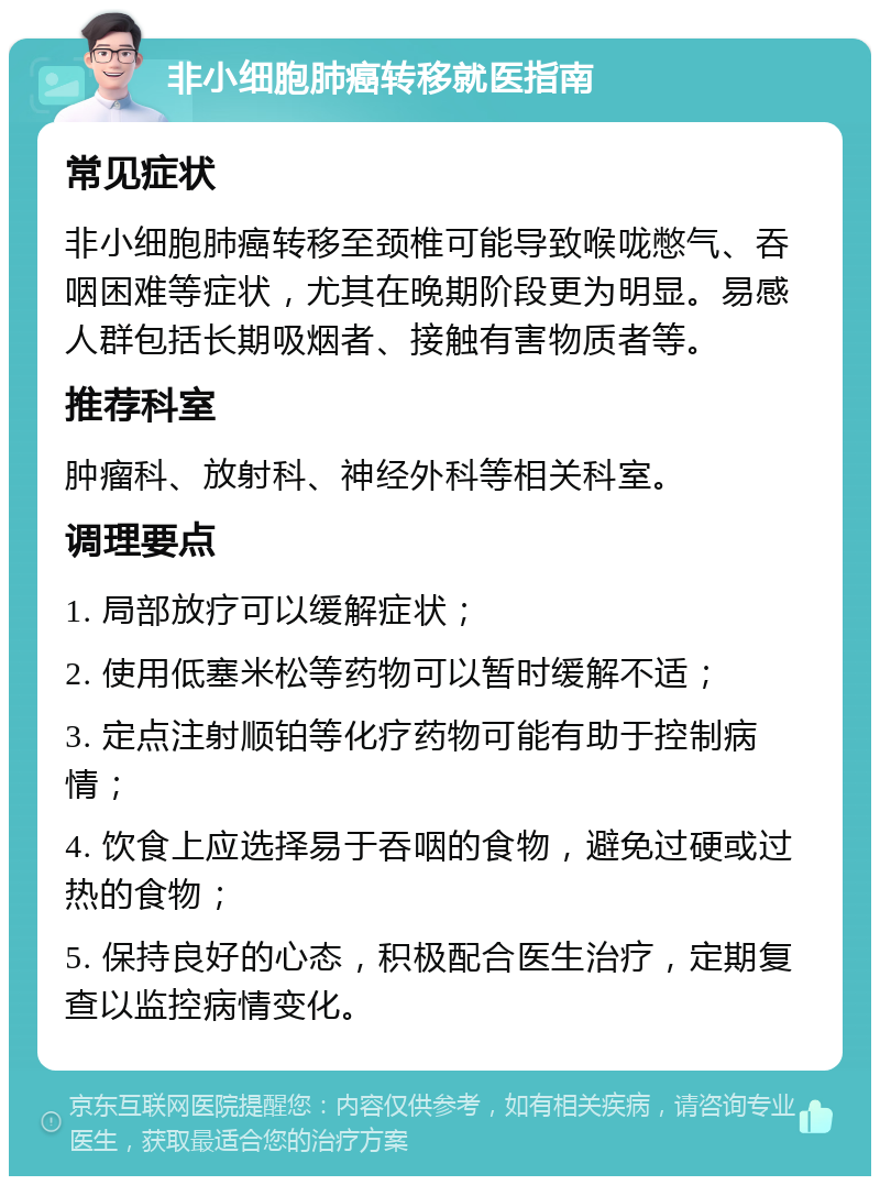 非小细胞肺癌转移就医指南 常见症状 非小细胞肺癌转移至颈椎可能导致喉咙憋气、吞咽困难等症状，尤其在晚期阶段更为明显。易感人群包括长期吸烟者、接触有害物质者等。 推荐科室 肿瘤科、放射科、神经外科等相关科室。 调理要点 1. 局部放疗可以缓解症状； 2. 使用低塞米松等药物可以暂时缓解不适； 3. 定点注射顺铂等化疗药物可能有助于控制病情； 4. 饮食上应选择易于吞咽的食物，避免过硬或过热的食物； 5. 保持良好的心态，积极配合医生治疗，定期复查以监控病情变化。