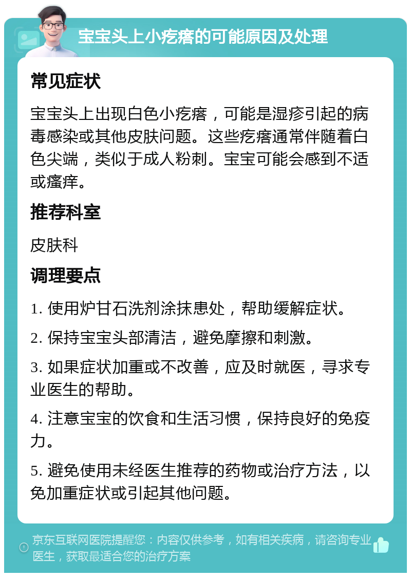 宝宝头上小疙瘩的可能原因及处理 常见症状 宝宝头上出现白色小疙瘩，可能是湿疹引起的病毒感染或其他皮肤问题。这些疙瘩通常伴随着白色尖端，类似于成人粉刺。宝宝可能会感到不适或瘙痒。 推荐科室 皮肤科 调理要点 1. 使用炉甘石洗剂涂抹患处，帮助缓解症状。 2. 保持宝宝头部清洁，避免摩擦和刺激。 3. 如果症状加重或不改善，应及时就医，寻求专业医生的帮助。 4. 注意宝宝的饮食和生活习惯，保持良好的免疫力。 5. 避免使用未经医生推荐的药物或治疗方法，以免加重症状或引起其他问题。