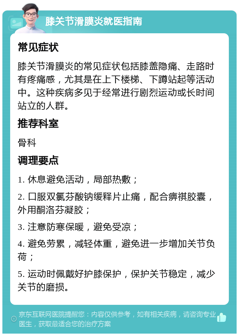 膝关节滑膜炎就医指南 常见症状 膝关节滑膜炎的常见症状包括膝盖隐痛、走路时有疼痛感，尤其是在上下楼梯、下蹲站起等活动中。这种疾病多见于经常进行剧烈运动或长时间站立的人群。 推荐科室 骨科 调理要点 1. 休息避免活动，局部热敷； 2. 口服双氯芬酸钠缓释片止痛，配合痹祺胶囊，外用酮洛芬凝胶； 3. 注意防寒保暖，避免受凉； 4. 避免劳累，减轻体重，避免进一步增加关节负荷； 5. 运动时佩戴好护膝保护，保护关节稳定，减少关节的磨损。