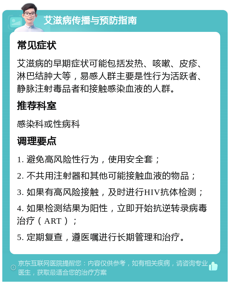 艾滋病传播与预防指南 常见症状 艾滋病的早期症状可能包括发热、咳嗽、皮疹、淋巴结肿大等，易感人群主要是性行为活跃者、静脉注射毒品者和接触感染血液的人群。 推荐科室 感染科或性病科 调理要点 1. 避免高风险性行为，使用安全套； 2. 不共用注射器和其他可能接触血液的物品； 3. 如果有高风险接触，及时进行HIV抗体检测； 4. 如果检测结果为阳性，立即开始抗逆转录病毒治疗（ART）； 5. 定期复查，遵医嘱进行长期管理和治疗。