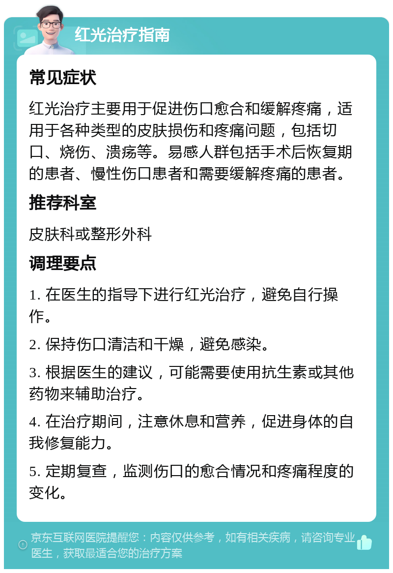 红光治疗指南 常见症状 红光治疗主要用于促进伤口愈合和缓解疼痛，适用于各种类型的皮肤损伤和疼痛问题，包括切口、烧伤、溃疡等。易感人群包括手术后恢复期的患者、慢性伤口患者和需要缓解疼痛的患者。 推荐科室 皮肤科或整形外科 调理要点 1. 在医生的指导下进行红光治疗，避免自行操作。 2. 保持伤口清洁和干燥，避免感染。 3. 根据医生的建议，可能需要使用抗生素或其他药物来辅助治疗。 4. 在治疗期间，注意休息和营养，促进身体的自我修复能力。 5. 定期复查，监测伤口的愈合情况和疼痛程度的变化。