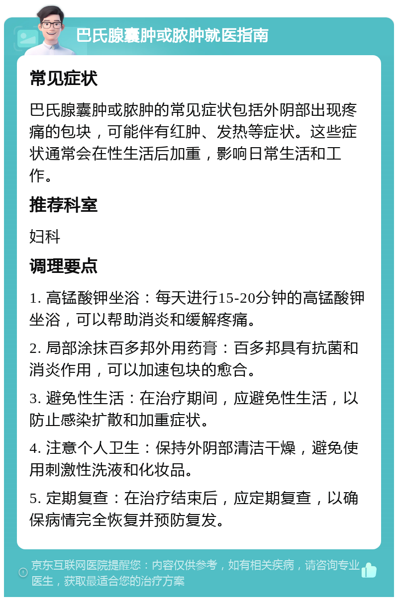 巴氏腺囊肿或脓肿就医指南 常见症状 巴氏腺囊肿或脓肿的常见症状包括外阴部出现疼痛的包块，可能伴有红肿、发热等症状。这些症状通常会在性生活后加重，影响日常生活和工作。 推荐科室 妇科 调理要点 1. 高锰酸钾坐浴：每天进行15-20分钟的高锰酸钾坐浴，可以帮助消炎和缓解疼痛。 2. 局部涂抹百多邦外用药膏：百多邦具有抗菌和消炎作用，可以加速包块的愈合。 3. 避免性生活：在治疗期间，应避免性生活，以防止感染扩散和加重症状。 4. 注意个人卫生：保持外阴部清洁干燥，避免使用刺激性洗液和化妆品。 5. 定期复查：在治疗结束后，应定期复查，以确保病情完全恢复并预防复发。