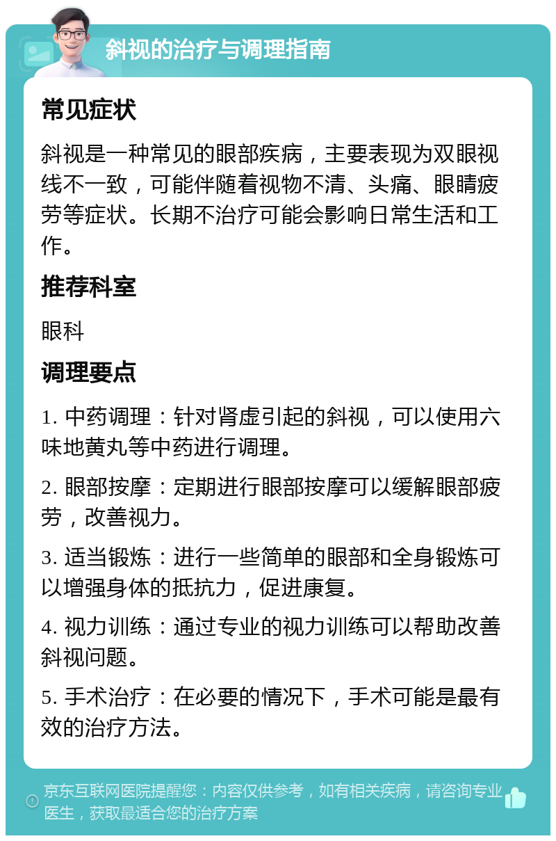 斜视的治疗与调理指南 常见症状 斜视是一种常见的眼部疾病，主要表现为双眼视线不一致，可能伴随着视物不清、头痛、眼睛疲劳等症状。长期不治疗可能会影响日常生活和工作。 推荐科室 眼科 调理要点 1. 中药调理：针对肾虚引起的斜视，可以使用六味地黄丸等中药进行调理。 2. 眼部按摩：定期进行眼部按摩可以缓解眼部疲劳，改善视力。 3. 适当锻炼：进行一些简单的眼部和全身锻炼可以增强身体的抵抗力，促进康复。 4. 视力训练：通过专业的视力训练可以帮助改善斜视问题。 5. 手术治疗：在必要的情况下，手术可能是最有效的治疗方法。