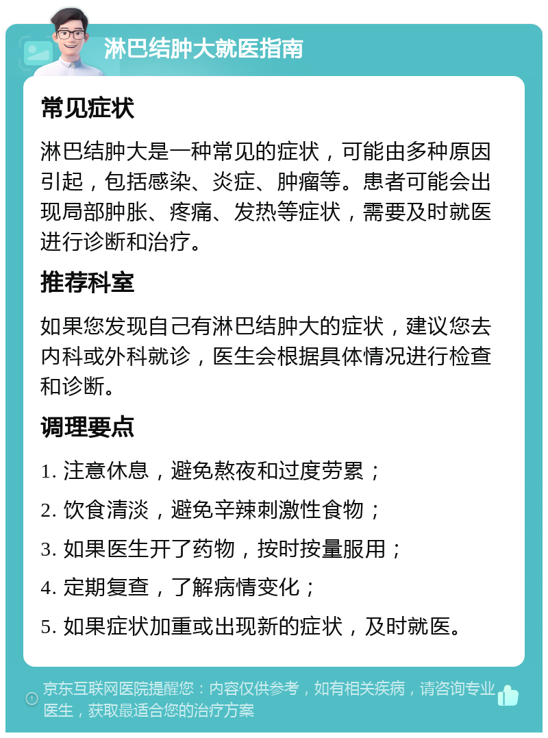 淋巴结肿大就医指南 常见症状 淋巴结肿大是一种常见的症状，可能由多种原因引起，包括感染、炎症、肿瘤等。患者可能会出现局部肿胀、疼痛、发热等症状，需要及时就医进行诊断和治疗。 推荐科室 如果您发现自己有淋巴结肿大的症状，建议您去内科或外科就诊，医生会根据具体情况进行检查和诊断。 调理要点 1. 注意休息，避免熬夜和过度劳累； 2. 饮食清淡，避免辛辣刺激性食物； 3. 如果医生开了药物，按时按量服用； 4. 定期复查，了解病情变化； 5. 如果症状加重或出现新的症状，及时就医。