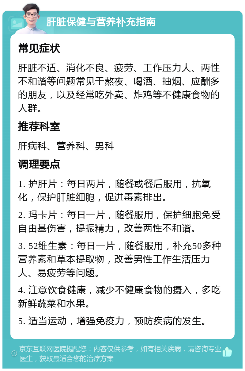 肝脏保健与营养补充指南 常见症状 肝脏不适、消化不良、疲劳、工作压力大、两性不和谐等问题常见于熬夜、喝酒、抽烟、应酬多的朋友，以及经常吃外卖、炸鸡等不健康食物的人群。 推荐科室 肝病科、营养科、男科 调理要点 1. 护肝片：每日两片，随餐或餐后服用，抗氧化，保护肝脏细胞，促进毒素排出。 2. 玛卡片：每日一片，随餐服用，保护细胞免受自由基伤害，提振精力，改善两性不和谐。 3. 52维生素：每日一片，随餐服用，补充50多种营养素和草本提取物，改善男性工作生活压力大、易疲劳等问题。 4. 注意饮食健康，减少不健康食物的摄入，多吃新鲜蔬菜和水果。 5. 适当运动，增强免疫力，预防疾病的发生。