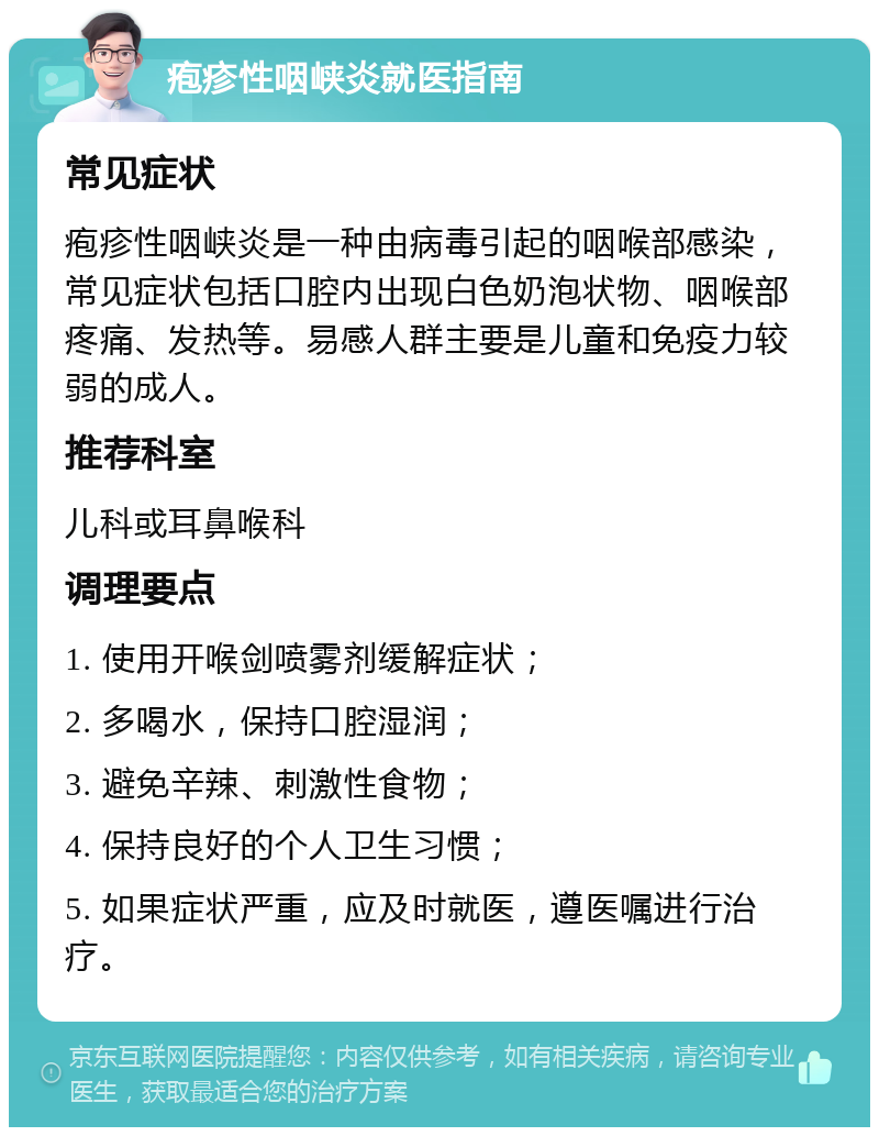 疱疹性咽峡炎就医指南 常见症状 疱疹性咽峡炎是一种由病毒引起的咽喉部感染，常见症状包括口腔内出现白色奶泡状物、咽喉部疼痛、发热等。易感人群主要是儿童和免疫力较弱的成人。 推荐科室 儿科或耳鼻喉科 调理要点 1. 使用开喉剑喷雾剂缓解症状； 2. 多喝水，保持口腔湿润； 3. 避免辛辣、刺激性食物； 4. 保持良好的个人卫生习惯； 5. 如果症状严重，应及时就医，遵医嘱进行治疗。