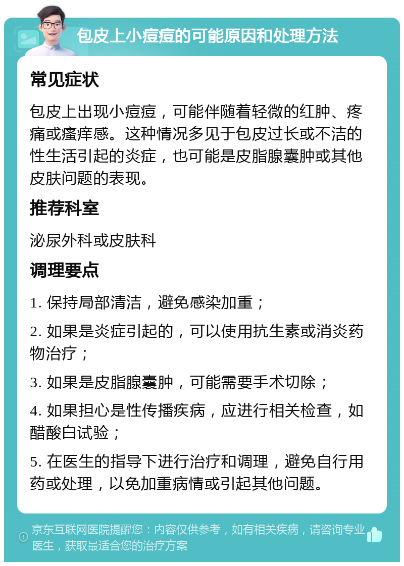 包皮上小痘痘的可能原因和处理方法 常见症状 包皮上出现小痘痘，可能伴随着轻微的红肿、疼痛或瘙痒感。这种情况多见于包皮过长或不洁的性生活引起的炎症，也可能是皮脂腺囊肿或其他皮肤问题的表现。 推荐科室 泌尿外科或皮肤科 调理要点 1. 保持局部清洁，避免感染加重； 2. 如果是炎症引起的，可以使用抗生素或消炎药物治疗； 3. 如果是皮脂腺囊肿，可能需要手术切除； 4. 如果担心是性传播疾病，应进行相关检查，如醋酸白试验； 5. 在医生的指导下进行治疗和调理，避免自行用药或处理，以免加重病情或引起其他问题。