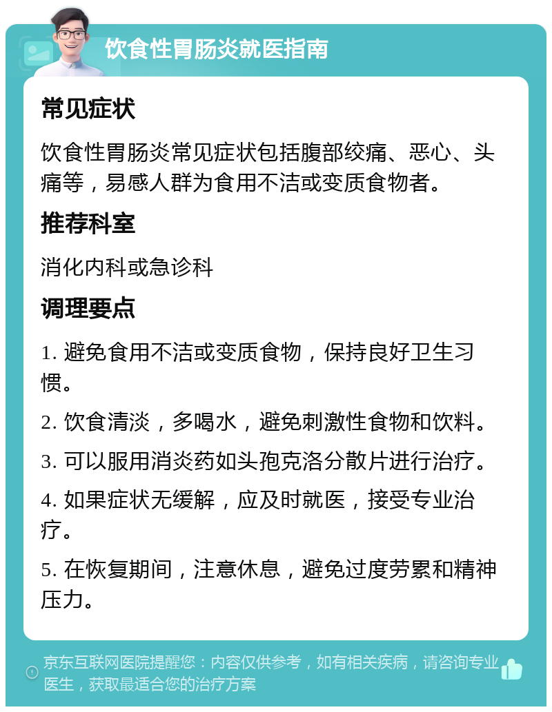 饮食性胃肠炎就医指南 常见症状 饮食性胃肠炎常见症状包括腹部绞痛、恶心、头痛等，易感人群为食用不洁或变质食物者。 推荐科室 消化内科或急诊科 调理要点 1. 避免食用不洁或变质食物，保持良好卫生习惯。 2. 饮食清淡，多喝水，避免刺激性食物和饮料。 3. 可以服用消炎药如头孢克洛分散片进行治疗。 4. 如果症状无缓解，应及时就医，接受专业治疗。 5. 在恢复期间，注意休息，避免过度劳累和精神压力。