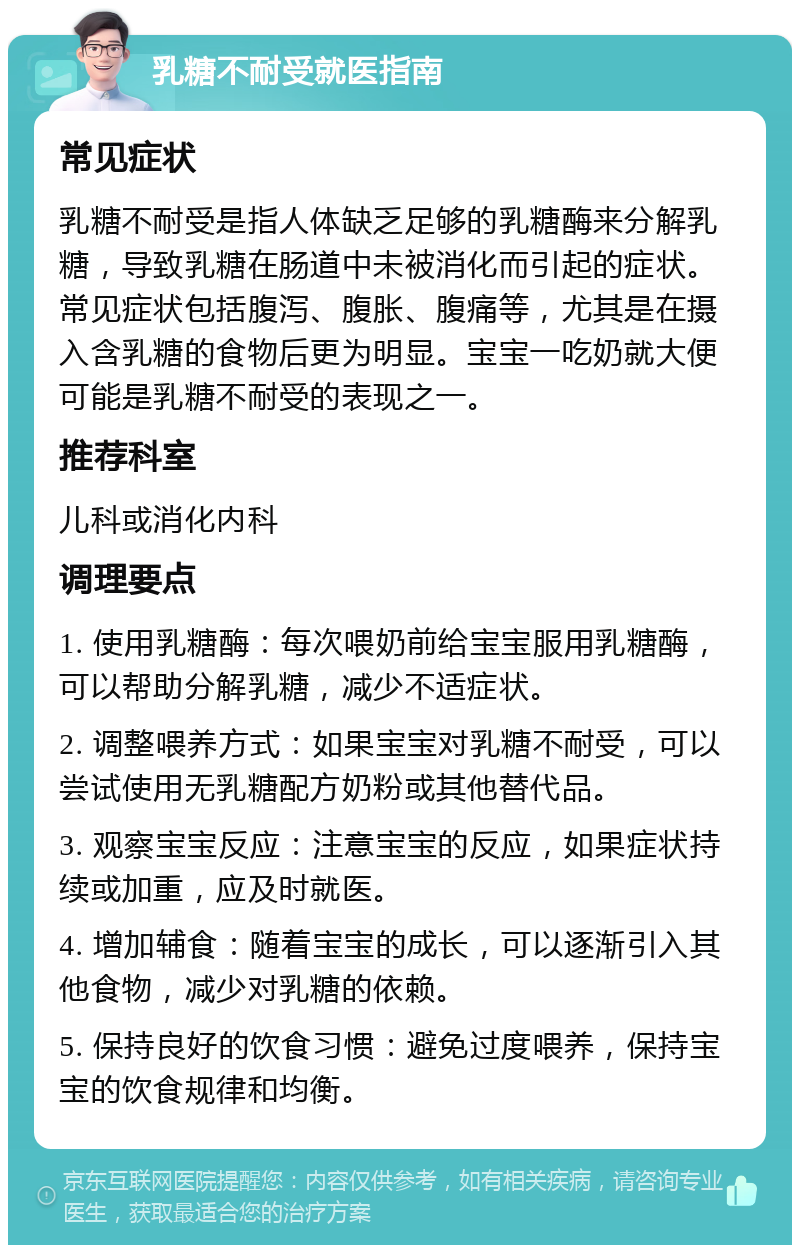 乳糖不耐受就医指南 常见症状 乳糖不耐受是指人体缺乏足够的乳糖酶来分解乳糖，导致乳糖在肠道中未被消化而引起的症状。常见症状包括腹泻、腹胀、腹痛等，尤其是在摄入含乳糖的食物后更为明显。宝宝一吃奶就大便可能是乳糖不耐受的表现之一。 推荐科室 儿科或消化内科 调理要点 1. 使用乳糖酶：每次喂奶前给宝宝服用乳糖酶，可以帮助分解乳糖，减少不适症状。 2. 调整喂养方式：如果宝宝对乳糖不耐受，可以尝试使用无乳糖配方奶粉或其他替代品。 3. 观察宝宝反应：注意宝宝的反应，如果症状持续或加重，应及时就医。 4. 增加辅食：随着宝宝的成长，可以逐渐引入其他食物，减少对乳糖的依赖。 5. 保持良好的饮食习惯：避免过度喂养，保持宝宝的饮食规律和均衡。