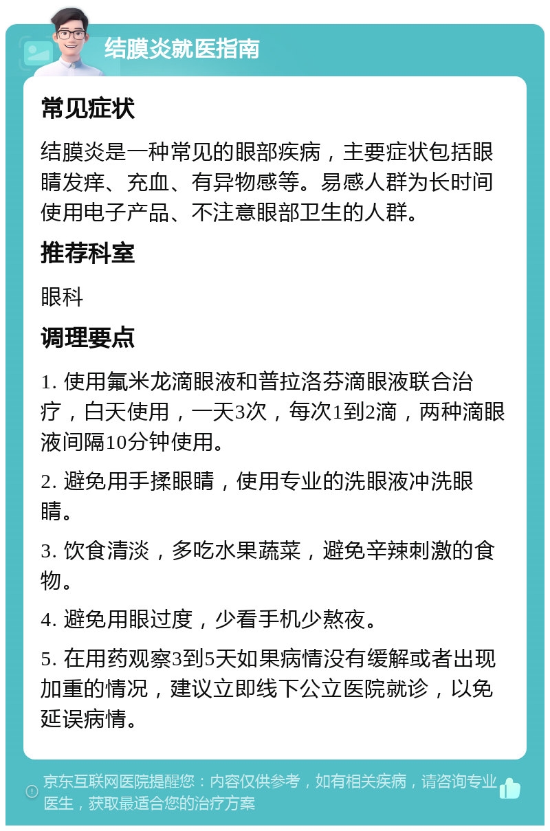 结膜炎就医指南 常见症状 结膜炎是一种常见的眼部疾病，主要症状包括眼睛发痒、充血、有异物感等。易感人群为长时间使用电子产品、不注意眼部卫生的人群。 推荐科室 眼科 调理要点 1. 使用氟米龙滴眼液和普拉洛芬滴眼液联合治疗，白天使用，一天3次，每次1到2滴，两种滴眼液间隔10分钟使用。 2. 避免用手揉眼睛，使用专业的洗眼液冲洗眼睛。 3. 饮食清淡，多吃水果蔬菜，避免辛辣刺激的食物。 4. 避免用眼过度，少看手机少熬夜。 5. 在用药观察3到5天如果病情没有缓解或者出现加重的情况，建议立即线下公立医院就诊，以免延误病情。