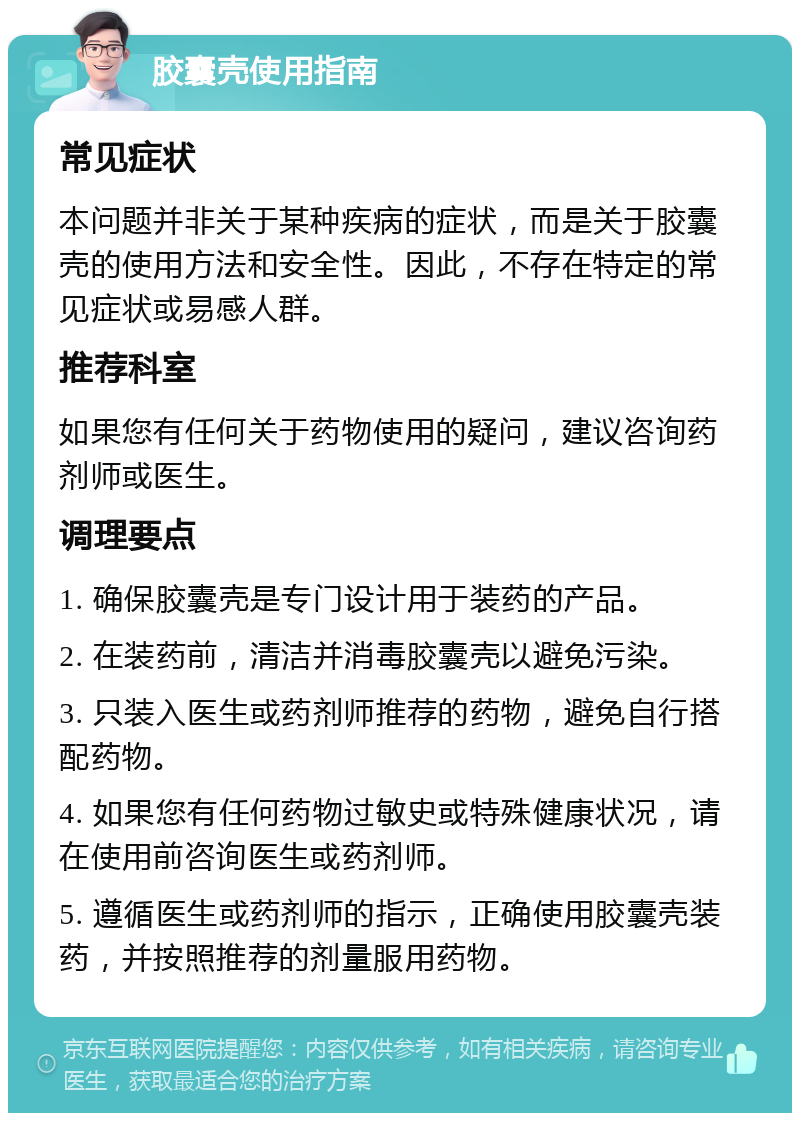 胶囊壳使用指南 常见症状 本问题并非关于某种疾病的症状，而是关于胶囊壳的使用方法和安全性。因此，不存在特定的常见症状或易感人群。 推荐科室 如果您有任何关于药物使用的疑问，建议咨询药剂师或医生。 调理要点 1. 确保胶囊壳是专门设计用于装药的产品。 2. 在装药前，清洁并消毒胶囊壳以避免污染。 3. 只装入医生或药剂师推荐的药物，避免自行搭配药物。 4. 如果您有任何药物过敏史或特殊健康状况，请在使用前咨询医生或药剂师。 5. 遵循医生或药剂师的指示，正确使用胶囊壳装药，并按照推荐的剂量服用药物。