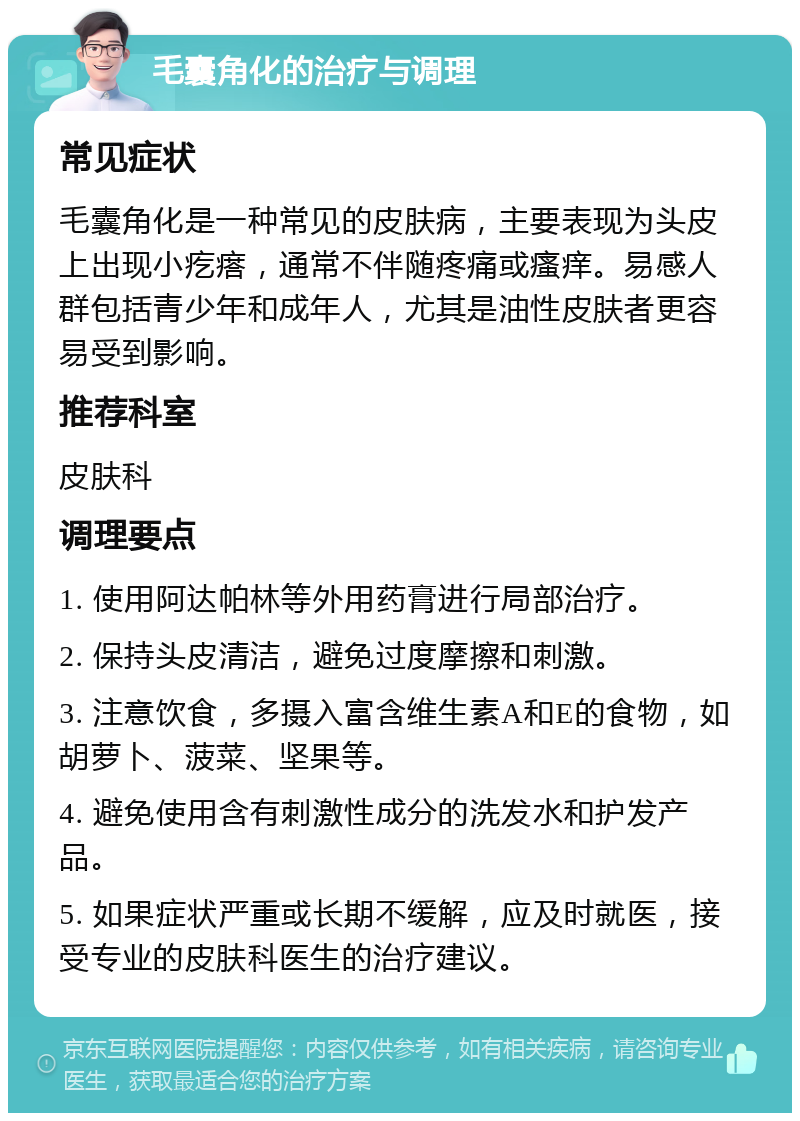 毛囊角化的治疗与调理 常见症状 毛囊角化是一种常见的皮肤病，主要表现为头皮上出现小疙瘩，通常不伴随疼痛或瘙痒。易感人群包括青少年和成年人，尤其是油性皮肤者更容易受到影响。 推荐科室 皮肤科 调理要点 1. 使用阿达帕林等外用药膏进行局部治疗。 2. 保持头皮清洁，避免过度摩擦和刺激。 3. 注意饮食，多摄入富含维生素A和E的食物，如胡萝卜、菠菜、坚果等。 4. 避免使用含有刺激性成分的洗发水和护发产品。 5. 如果症状严重或长期不缓解，应及时就医，接受专业的皮肤科医生的治疗建议。