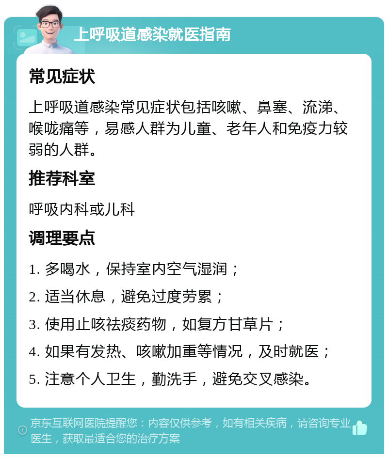 上呼吸道感染就医指南 常见症状 上呼吸道感染常见症状包括咳嗽、鼻塞、流涕、喉咙痛等，易感人群为儿童、老年人和免疫力较弱的人群。 推荐科室 呼吸内科或儿科 调理要点 1. 多喝水，保持室内空气湿润； 2. 适当休息，避免过度劳累； 3. 使用止咳祛痰药物，如复方甘草片； 4. 如果有发热、咳嗽加重等情况，及时就医； 5. 注意个人卫生，勤洗手，避免交叉感染。