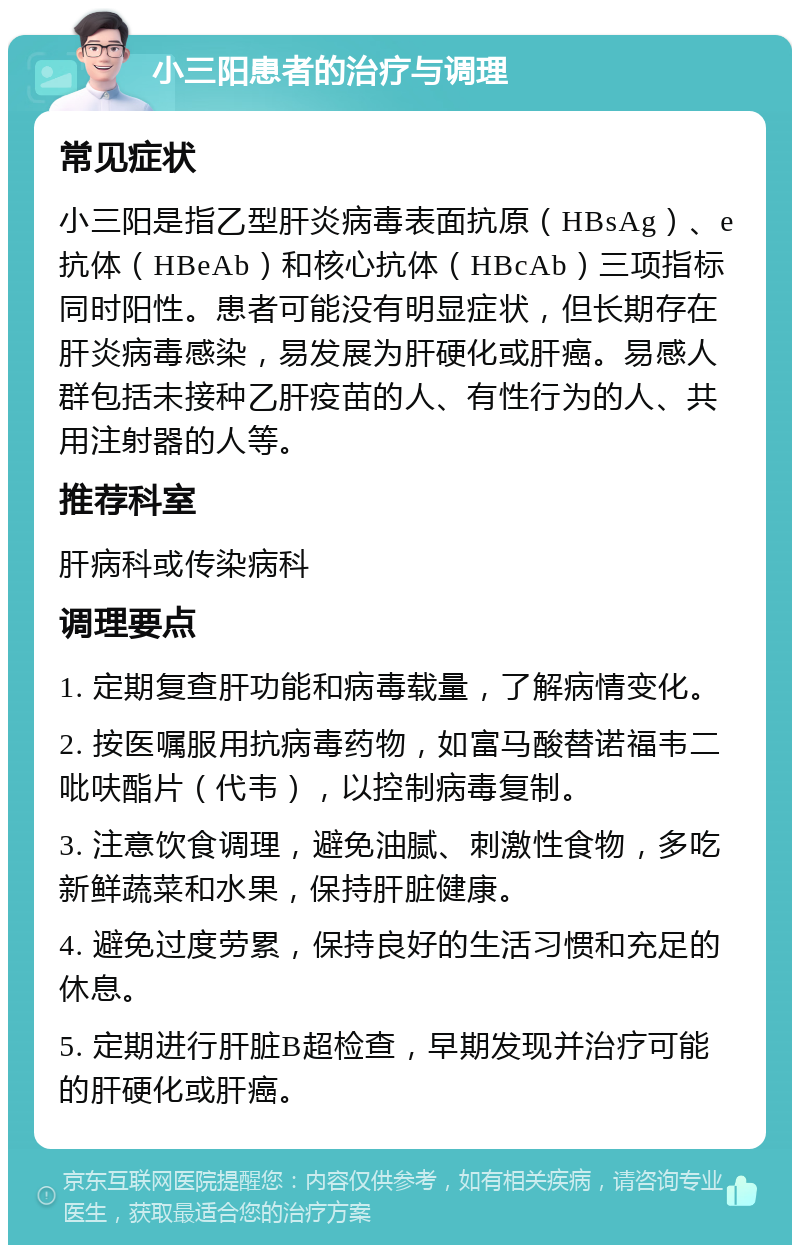 小三阳患者的治疗与调理 常见症状 小三阳是指乙型肝炎病毒表面抗原（HBsAg）、e抗体（HBeAb）和核心抗体（HBcAb）三项指标同时阳性。患者可能没有明显症状，但长期存在肝炎病毒感染，易发展为肝硬化或肝癌。易感人群包括未接种乙肝疫苗的人、有性行为的人、共用注射器的人等。 推荐科室 肝病科或传染病科 调理要点 1. 定期复查肝功能和病毒载量，了解病情变化。 2. 按医嘱服用抗病毒药物，如富马酸替诺福韦二吡呋酯片（代韦），以控制病毒复制。 3. 注意饮食调理，避免油腻、刺激性食物，多吃新鲜蔬菜和水果，保持肝脏健康。 4. 避免过度劳累，保持良好的生活习惯和充足的休息。 5. 定期进行肝脏B超检查，早期发现并治疗可能的肝硬化或肝癌。