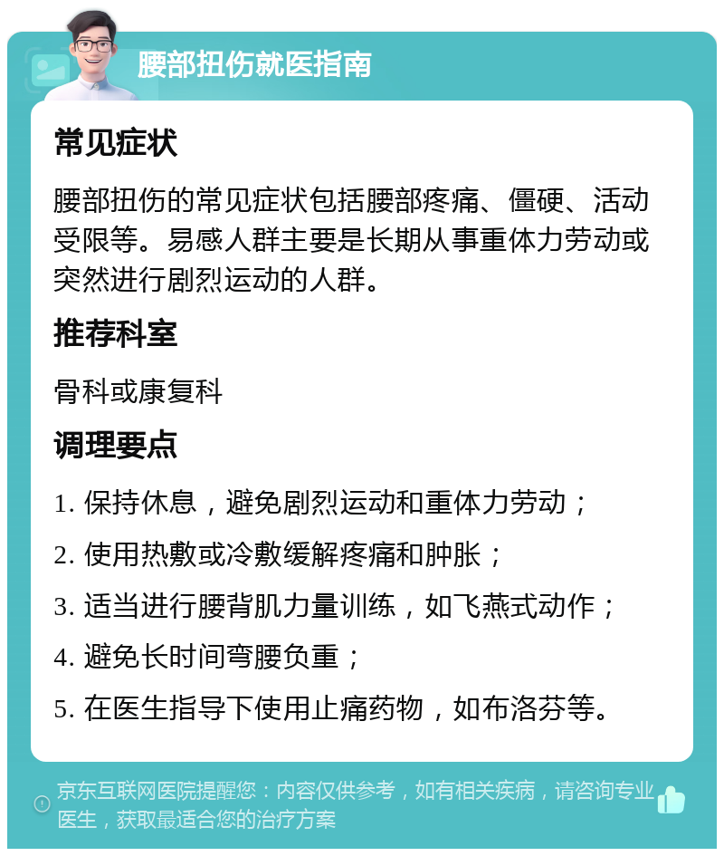 腰部扭伤就医指南 常见症状 腰部扭伤的常见症状包括腰部疼痛、僵硬、活动受限等。易感人群主要是长期从事重体力劳动或突然进行剧烈运动的人群。 推荐科室 骨科或康复科 调理要点 1. 保持休息，避免剧烈运动和重体力劳动； 2. 使用热敷或冷敷缓解疼痛和肿胀； 3. 适当进行腰背肌力量训练，如飞燕式动作； 4. 避免长时间弯腰负重； 5. 在医生指导下使用止痛药物，如布洛芬等。