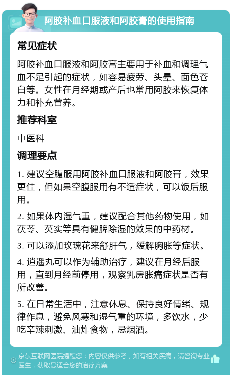 阿胶补血口服液和阿胶膏的使用指南 常见症状 阿胶补血口服液和阿胶膏主要用于补血和调理气血不足引起的症状，如容易疲劳、头晕、面色苍白等。女性在月经期或产后也常用阿胶来恢复体力和补充营养。 推荐科室 中医科 调理要点 1. 建议空腹服用阿胶补血口服液和阿胶膏，效果更佳，但如果空腹服用有不适症状，可以饭后服用。 2. 如果体内湿气重，建议配合其他药物使用，如茯苓、芡实等具有健脾除湿的效果的中药材。 3. 可以添加玫瑰花来舒肝气，缓解胸胀等症状。 4. 逍遥丸可以作为辅助治疗，建议在月经后服用，直到月经前停用，观察乳房胀痛症状是否有所改善。 5. 在日常生活中，注意休息、保持良好情绪、规律作息，避免风寒和湿气重的环境，多饮水，少吃辛辣刺激、油炸食物，忌烟酒。