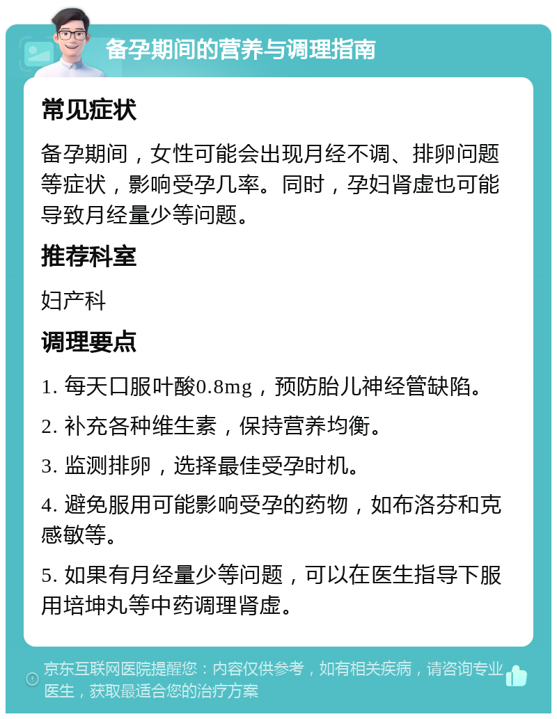 备孕期间的营养与调理指南 常见症状 备孕期间，女性可能会出现月经不调、排卵问题等症状，影响受孕几率。同时，孕妇肾虚也可能导致月经量少等问题。 推荐科室 妇产科 调理要点 1. 每天口服叶酸0.8mg，预防胎儿神经管缺陷。 2. 补充各种维生素，保持营养均衡。 3. 监测排卵，选择最佳受孕时机。 4. 避免服用可能影响受孕的药物，如布洛芬和克感敏等。 5. 如果有月经量少等问题，可以在医生指导下服用培坤丸等中药调理肾虚。