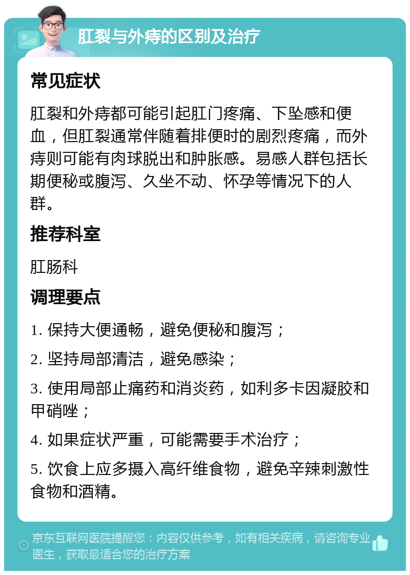 肛裂与外痔的区别及治疗 常见症状 肛裂和外痔都可能引起肛门疼痛、下坠感和便血，但肛裂通常伴随着排便时的剧烈疼痛，而外痔则可能有肉球脱出和肿胀感。易感人群包括长期便秘或腹泻、久坐不动、怀孕等情况下的人群。 推荐科室 肛肠科 调理要点 1. 保持大便通畅，避免便秘和腹泻； 2. 坚持局部清洁，避免感染； 3. 使用局部止痛药和消炎药，如利多卡因凝胶和甲硝唑； 4. 如果症状严重，可能需要手术治疗； 5. 饮食上应多摄入高纤维食物，避免辛辣刺激性食物和酒精。