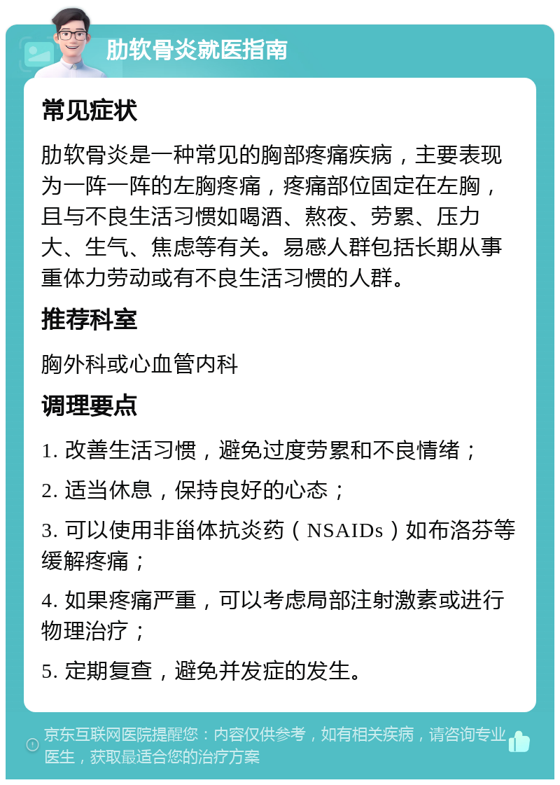 肋软骨炎就医指南 常见症状 肋软骨炎是一种常见的胸部疼痛疾病，主要表现为一阵一阵的左胸疼痛，疼痛部位固定在左胸，且与不良生活习惯如喝酒、熬夜、劳累、压力大、生气、焦虑等有关。易感人群包括长期从事重体力劳动或有不良生活习惯的人群。 推荐科室 胸外科或心血管内科 调理要点 1. 改善生活习惯，避免过度劳累和不良情绪； 2. 适当休息，保持良好的心态； 3. 可以使用非甾体抗炎药（NSAIDs）如布洛芬等缓解疼痛； 4. 如果疼痛严重，可以考虑局部注射激素或进行物理治疗； 5. 定期复查，避免并发症的发生。