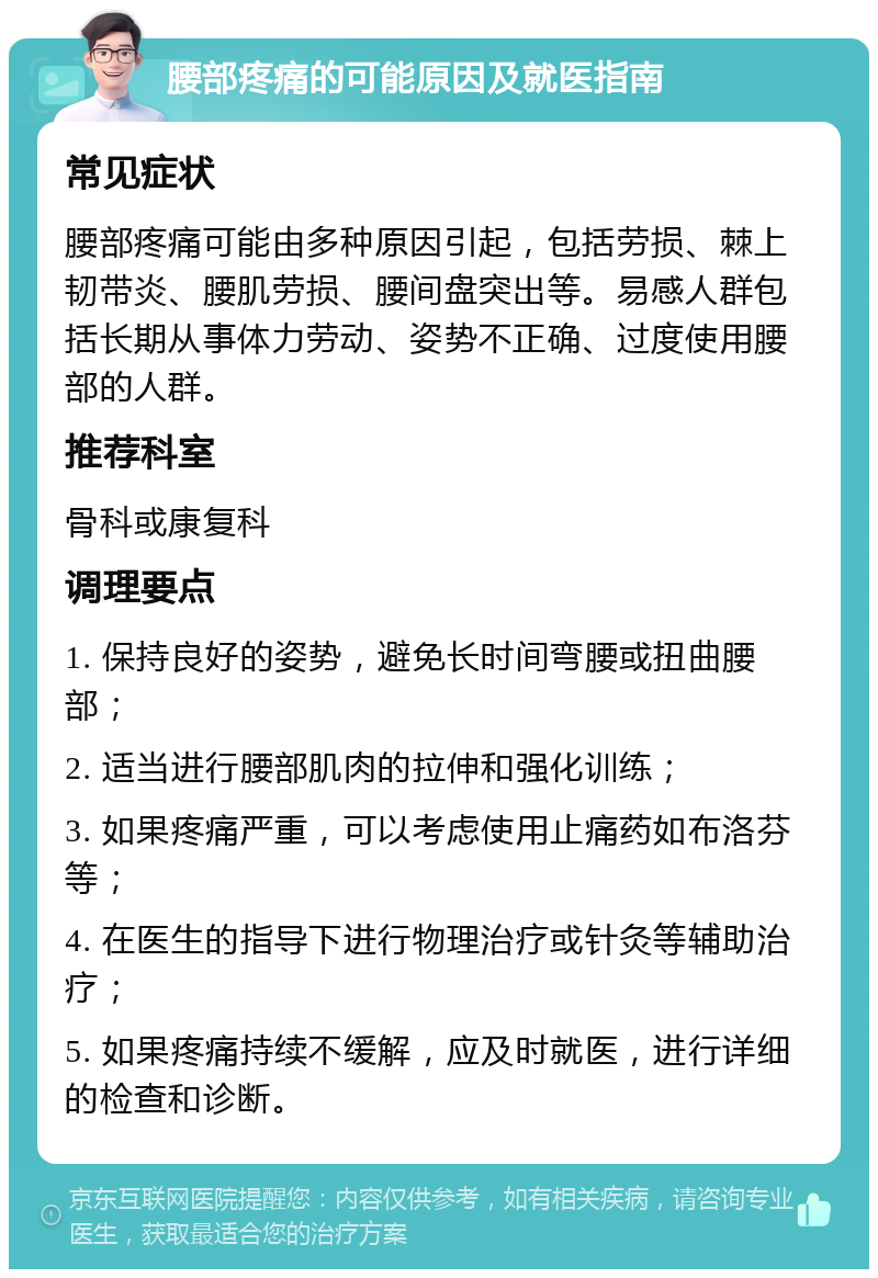 腰部疼痛的可能原因及就医指南 常见症状 腰部疼痛可能由多种原因引起，包括劳损、棘上韧带炎、腰肌劳损、腰间盘突出等。易感人群包括长期从事体力劳动、姿势不正确、过度使用腰部的人群。 推荐科室 骨科或康复科 调理要点 1. 保持良好的姿势，避免长时间弯腰或扭曲腰部； 2. 适当进行腰部肌肉的拉伸和强化训练； 3. 如果疼痛严重，可以考虑使用止痛药如布洛芬等； 4. 在医生的指导下进行物理治疗或针灸等辅助治疗； 5. 如果疼痛持续不缓解，应及时就医，进行详细的检查和诊断。