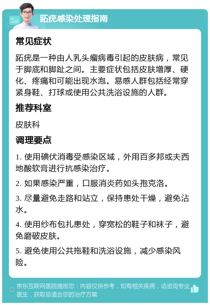 跖疣感染处理指南 常见症状 跖疣是一种由人乳头瘤病毒引起的皮肤病，常见于脚底和脚趾之间。主要症状包括皮肤增厚、硬化、疼痛和可能出现水泡。易感人群包括经常穿紧身鞋、打球或使用公共洗浴设施的人群。 推荐科室 皮肤科 调理要点 1. 使用碘伏消毒受感染区域，外用百多邦或夫西地酸软膏进行抗感染治疗。 2. 如果感染严重，口服消炎药如头孢克洛。 3. 尽量避免走路和站立，保持患处干燥，避免沾水。 4. 使用纱布包扎患处，穿宽松的鞋子和袜子，避免磨破皮肤。 5. 避免使用公共拖鞋和洗浴设施，减少感染风险。