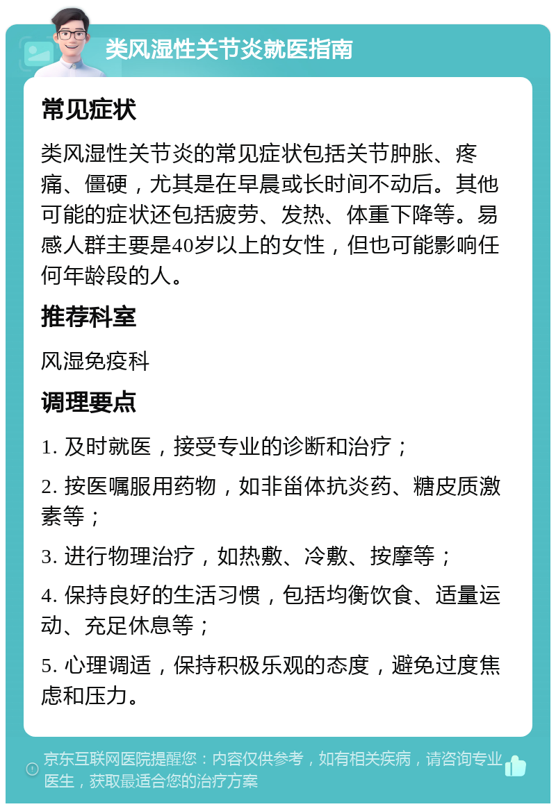 类风湿性关节炎就医指南 常见症状 类风湿性关节炎的常见症状包括关节肿胀、疼痛、僵硬，尤其是在早晨或长时间不动后。其他可能的症状还包括疲劳、发热、体重下降等。易感人群主要是40岁以上的女性，但也可能影响任何年龄段的人。 推荐科室 风湿免疫科 调理要点 1. 及时就医，接受专业的诊断和治疗； 2. 按医嘱服用药物，如非甾体抗炎药、糖皮质激素等； 3. 进行物理治疗，如热敷、冷敷、按摩等； 4. 保持良好的生活习惯，包括均衡饮食、适量运动、充足休息等； 5. 心理调适，保持积极乐观的态度，避免过度焦虑和压力。