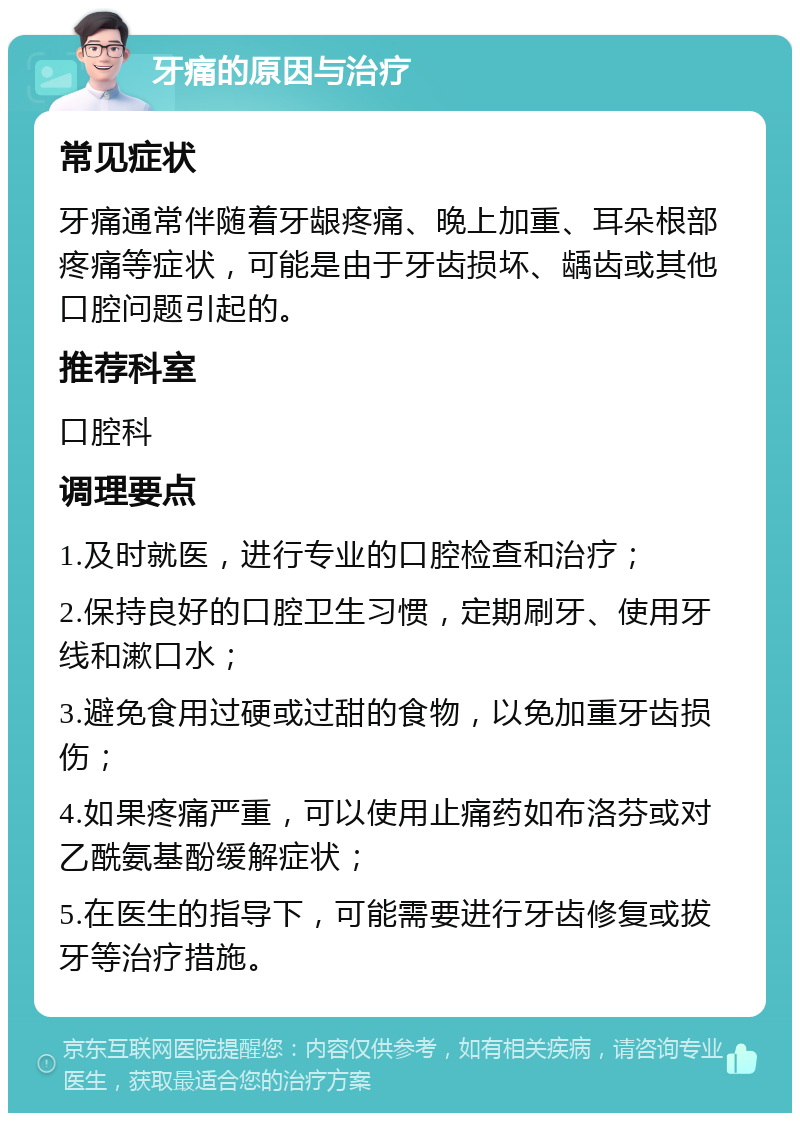 牙痛的原因与治疗 常见症状 牙痛通常伴随着牙龈疼痛、晚上加重、耳朵根部疼痛等症状，可能是由于牙齿损坏、龋齿或其他口腔问题引起的。 推荐科室 口腔科 调理要点 1.及时就医，进行专业的口腔检查和治疗； 2.保持良好的口腔卫生习惯，定期刷牙、使用牙线和漱口水； 3.避免食用过硬或过甜的食物，以免加重牙齿损伤； 4.如果疼痛严重，可以使用止痛药如布洛芬或对乙酰氨基酚缓解症状； 5.在医生的指导下，可能需要进行牙齿修复或拔牙等治疗措施。