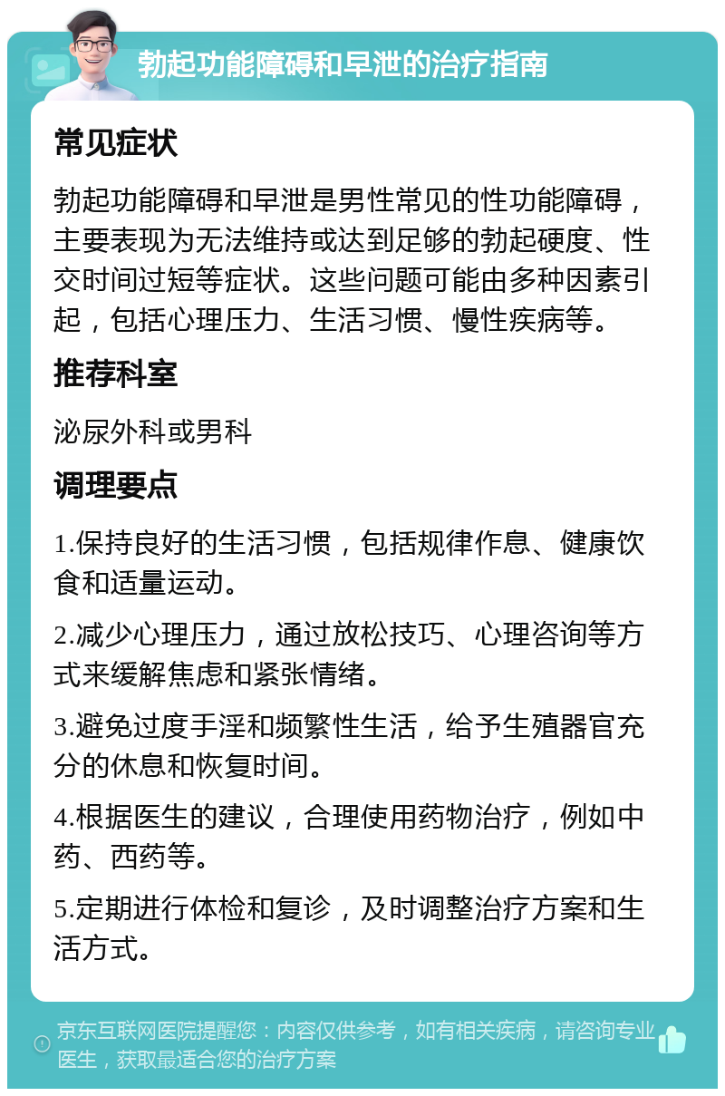 勃起功能障碍和早泄的治疗指南 常见症状 勃起功能障碍和早泄是男性常见的性功能障碍，主要表现为无法维持或达到足够的勃起硬度、性交时间过短等症状。这些问题可能由多种因素引起，包括心理压力、生活习惯、慢性疾病等。 推荐科室 泌尿外科或男科 调理要点 1.保持良好的生活习惯，包括规律作息、健康饮食和适量运动。 2.减少心理压力，通过放松技巧、心理咨询等方式来缓解焦虑和紧张情绪。 3.避免过度手淫和频繁性生活，给予生殖器官充分的休息和恢复时间。 4.根据医生的建议，合理使用药物治疗，例如中药、西药等。 5.定期进行体检和复诊，及时调整治疗方案和生活方式。