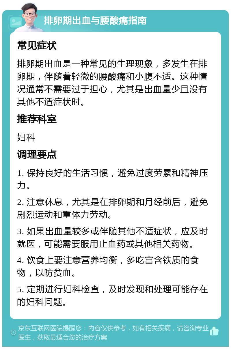 排卵期出血与腰酸痛指南 常见症状 排卵期出血是一种常见的生理现象，多发生在排卵期，伴随着轻微的腰酸痛和小腹不适。这种情况通常不需要过于担心，尤其是出血量少且没有其他不适症状时。 推荐科室 妇科 调理要点 1. 保持良好的生活习惯，避免过度劳累和精神压力。 2. 注意休息，尤其是在排卵期和月经前后，避免剧烈运动和重体力劳动。 3. 如果出血量较多或伴随其他不适症状，应及时就医，可能需要服用止血药或其他相关药物。 4. 饮食上要注意营养均衡，多吃富含铁质的食物，以防贫血。 5. 定期进行妇科检查，及时发现和处理可能存在的妇科问题。