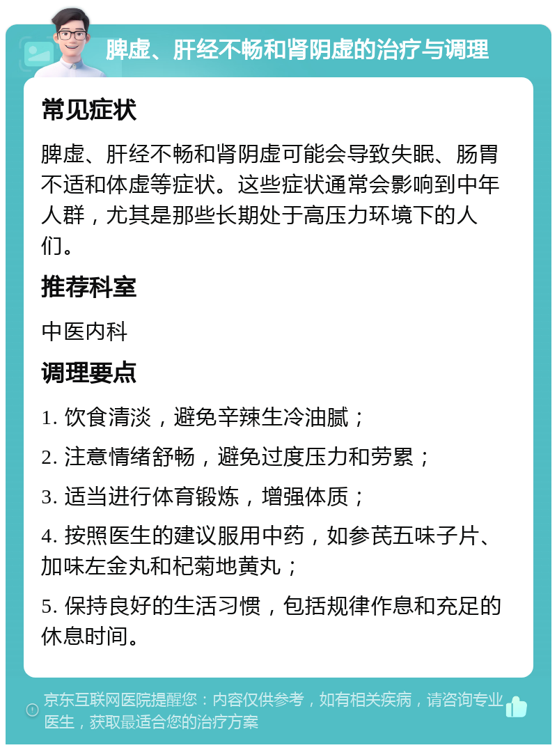 脾虚、肝经不畅和肾阴虚的治疗与调理 常见症状 脾虚、肝经不畅和肾阴虚可能会导致失眠、肠胃不适和体虚等症状。这些症状通常会影响到中年人群，尤其是那些长期处于高压力环境下的人们。 推荐科室 中医内科 调理要点 1. 饮食清淡，避免辛辣生冷油腻； 2. 注意情绪舒畅，避免过度压力和劳累； 3. 适当进行体育锻炼，增强体质； 4. 按照医生的建议服用中药，如参芪五味子片、加味左金丸和杞菊地黄丸； 5. 保持良好的生活习惯，包括规律作息和充足的休息时间。