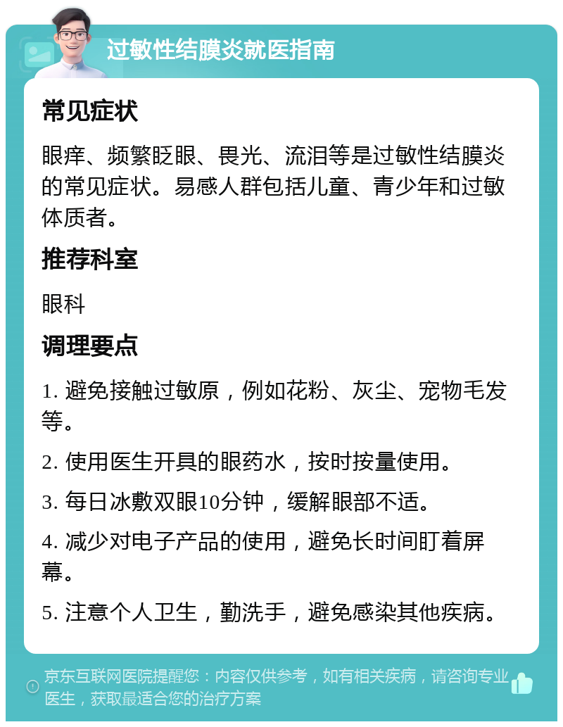 过敏性结膜炎就医指南 常见症状 眼痒、频繁眨眼、畏光、流泪等是过敏性结膜炎的常见症状。易感人群包括儿童、青少年和过敏体质者。 推荐科室 眼科 调理要点 1. 避免接触过敏原，例如花粉、灰尘、宠物毛发等。 2. 使用医生开具的眼药水，按时按量使用。 3. 每日冰敷双眼10分钟，缓解眼部不适。 4. 减少对电子产品的使用，避免长时间盯着屏幕。 5. 注意个人卫生，勤洗手，避免感染其他疾病。