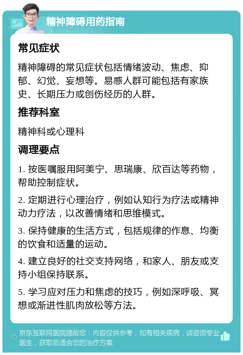 精神障碍用药指南 常见症状 精神障碍的常见症状包括情绪波动、焦虑、抑郁、幻觉、妄想等。易感人群可能包括有家族史、长期压力或创伤经历的人群。 推荐科室 精神科或心理科 调理要点 1. 按医嘱服用阿美宁、思瑞康、欣百达等药物，帮助控制症状。 2. 定期进行心理治疗，例如认知行为疗法或精神动力疗法，以改善情绪和思维模式。 3. 保持健康的生活方式，包括规律的作息、均衡的饮食和适量的运动。 4. 建立良好的社交支持网络，和家人、朋友或支持小组保持联系。 5. 学习应对压力和焦虑的技巧，例如深呼吸、冥想或渐进性肌肉放松等方法。