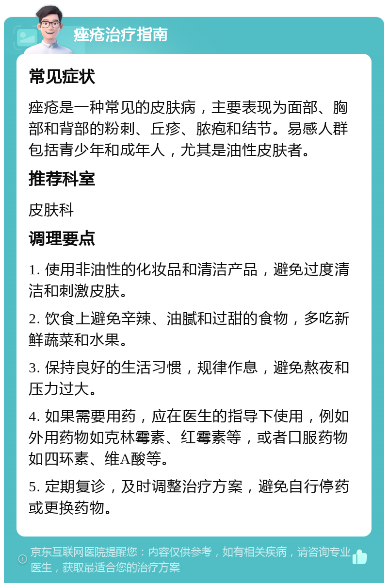 痤疮治疗指南 常见症状 痤疮是一种常见的皮肤病，主要表现为面部、胸部和背部的粉刺、丘疹、脓疱和结节。易感人群包括青少年和成年人，尤其是油性皮肤者。 推荐科室 皮肤科 调理要点 1. 使用非油性的化妆品和清洁产品，避免过度清洁和刺激皮肤。 2. 饮食上避免辛辣、油腻和过甜的食物，多吃新鲜蔬菜和水果。 3. 保持良好的生活习惯，规律作息，避免熬夜和压力过大。 4. 如果需要用药，应在医生的指导下使用，例如外用药物如克林霉素、红霉素等，或者口服药物如四环素、维A酸等。 5. 定期复诊，及时调整治疗方案，避免自行停药或更换药物。