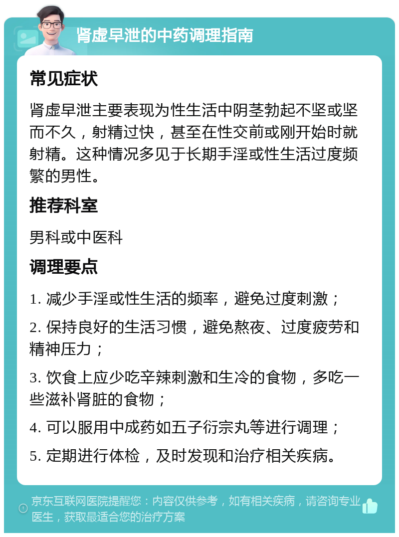 肾虚早泄的中药调理指南 常见症状 肾虚早泄主要表现为性生活中阴茎勃起不坚或坚而不久，射精过快，甚至在性交前或刚开始时就射精。这种情况多见于长期手淫或性生活过度频繁的男性。 推荐科室 男科或中医科 调理要点 1. 减少手淫或性生活的频率，避免过度刺激； 2. 保持良好的生活习惯，避免熬夜、过度疲劳和精神压力； 3. 饮食上应少吃辛辣刺激和生冷的食物，多吃一些滋补肾脏的食物； 4. 可以服用中成药如五子衍宗丸等进行调理； 5. 定期进行体检，及时发现和治疗相关疾病。