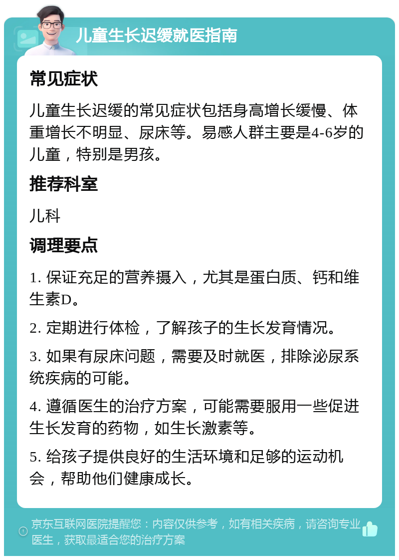 儿童生长迟缓就医指南 常见症状 儿童生长迟缓的常见症状包括身高增长缓慢、体重增长不明显、尿床等。易感人群主要是4-6岁的儿童，特别是男孩。 推荐科室 儿科 调理要点 1. 保证充足的营养摄入，尤其是蛋白质、钙和维生素D。 2. 定期进行体检，了解孩子的生长发育情况。 3. 如果有尿床问题，需要及时就医，排除泌尿系统疾病的可能。 4. 遵循医生的治疗方案，可能需要服用一些促进生长发育的药物，如生长激素等。 5. 给孩子提供良好的生活环境和足够的运动机会，帮助他们健康成长。