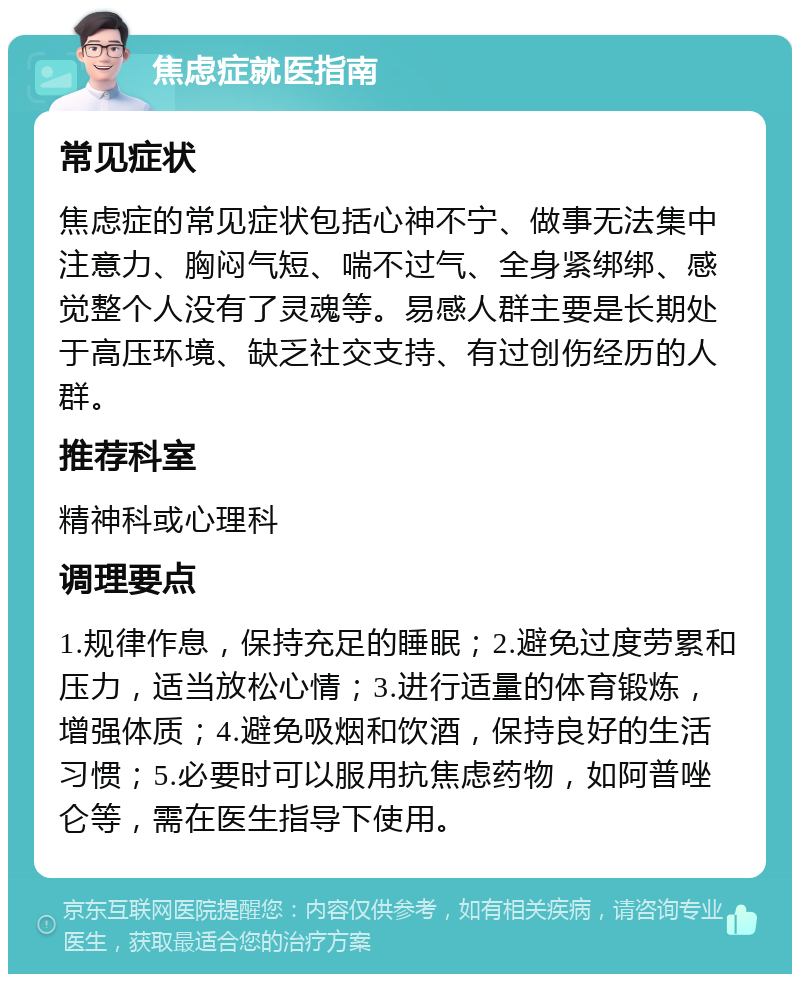 焦虑症就医指南 常见症状 焦虑症的常见症状包括心神不宁、做事无法集中注意力、胸闷气短、喘不过气、全身紧绑绑、感觉整个人没有了灵魂等。易感人群主要是长期处于高压环境、缺乏社交支持、有过创伤经历的人群。 推荐科室 精神科或心理科 调理要点 1.规律作息，保持充足的睡眠；2.避免过度劳累和压力，适当放松心情；3.进行适量的体育锻炼，增强体质；4.避免吸烟和饮酒，保持良好的生活习惯；5.必要时可以服用抗焦虑药物，如阿普唑仑等，需在医生指导下使用。